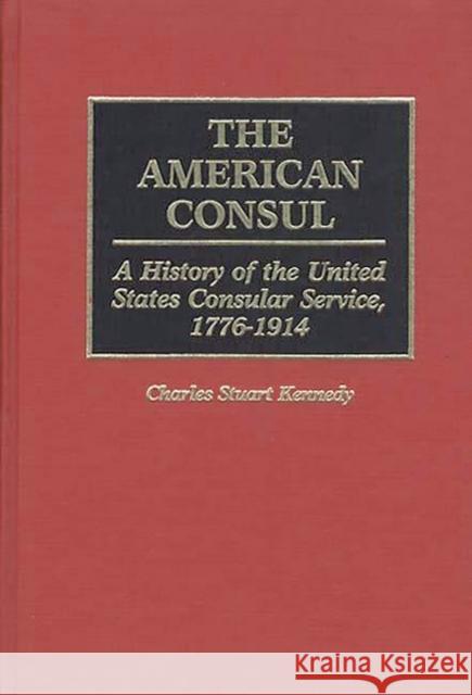 The American Consul: A History of the United States Consular Service, 1776-1914 Kennedy, Charles Stuart 9780313272127 Greenwood Press