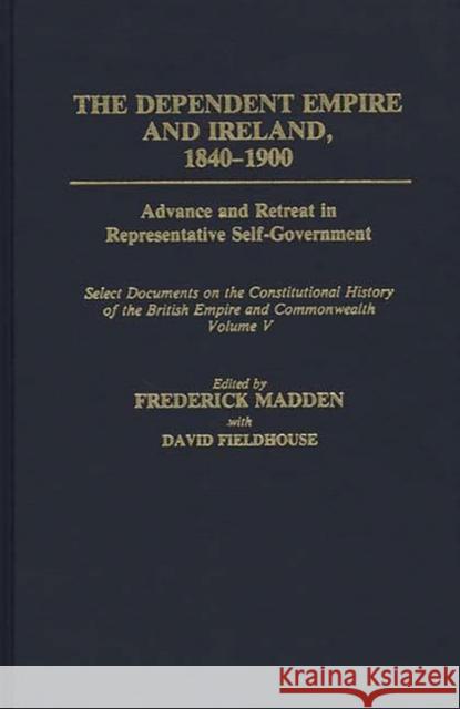 The Dependent Empire and Ireland, 1840-1900: Advance and Retreat in Representative Self-Government Select Documents on the Constitutional History of T Madden, Frederick 9780313277573 Greenwood Press
