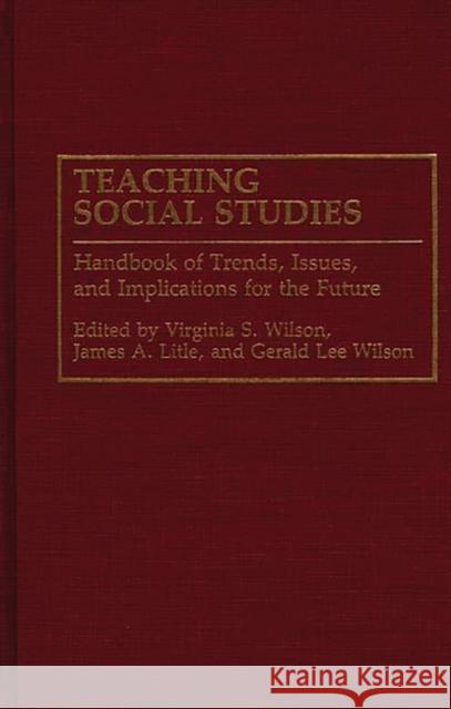 Teaching Social Studies : Handbook of Trends, Issues, and Implications for the Future Virginia Wilson James Litle Gerald Lee Wilson 9780313278815 