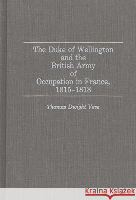 The Duke of Wellington and the British Army of Occupation in France, 1815-1818 Thomas Dwight Veve 9780313279416