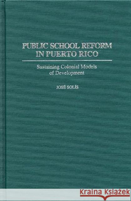Public School Reform in Puerto Rico: Sustaining Colonial Models of Development Solis, Jose 9780313289781 Greenwood Press