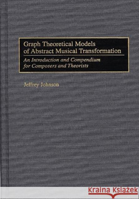 Graph Theoretical Models of Abstract Musical Transformation: An Introduction and Compendium for Composers and Theorists Johnson, Jeffrey 9780313301582
