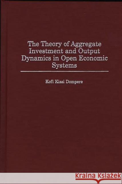 The Theory of Aggregate Investment and Output Dynamics in Open Economic Systems K. K. Dompere Kofi K. Dompere 9780313307942 Greenwood Press