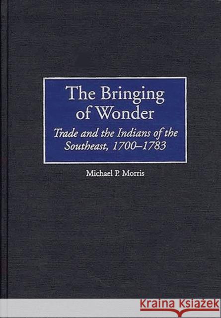 The Bringing of Wonder: Trade and the Indians of the Southeast, 1700-1783 Morris, Michael 9780313308437 Greenwood Press