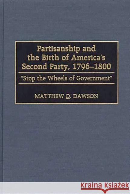 Partisanship and the Birth of America's Second Party, 1796-1800: Stop the Wheels of Government Dawson, Matthew Q. 9780313310461