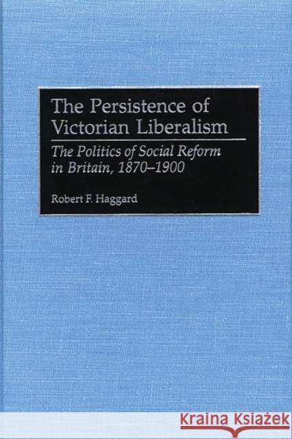 The Persistence of Victorian Liberalism: The Politics of Social Reform in Britain, 1870-1900 Haggard, Robert F. 9780313313059