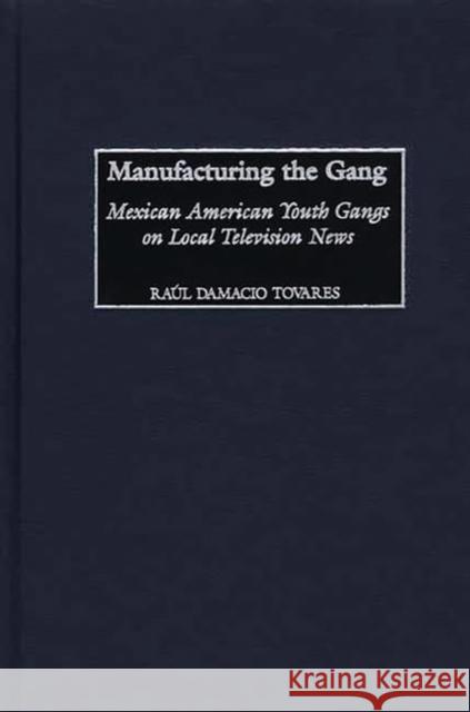 Manufacturing the Gang: Mexican American Youth Gangs on Local Television News Tovares, Raúl Damacio 9780313318276