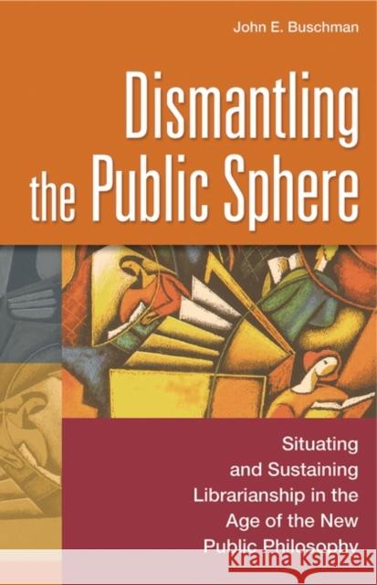 Dismantling the Public Sphere: Situating and Sustaining Librarianship in the Age of the New Public Philosophy Buschman, John E. 9780313321993 Libraries Unlimited