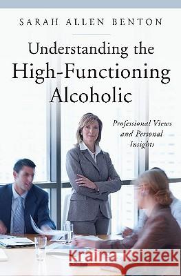 Understanding the High-Functioning Alcoholic: Professional Views and Personal Insights Sarah Allen Benton 9780313352805 Praeger Publishers