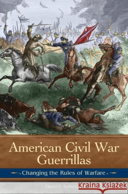 American Civil War Guerrillas: Changing the Rules of Warfare Daniel E. Sutherland 9780313377662 Praeger