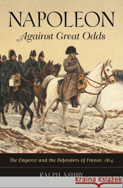 Napoleon Against Great Odds: The Emperor and the Defenders of France, 1814 Ashby, Ralph 9780313381904 Praeger Publishers