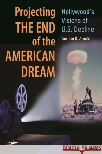 Projecting the End of the American Dream: Hollywood's Visions of U.S. Decline Gordon B. Arnold 9780313385636 Praeger