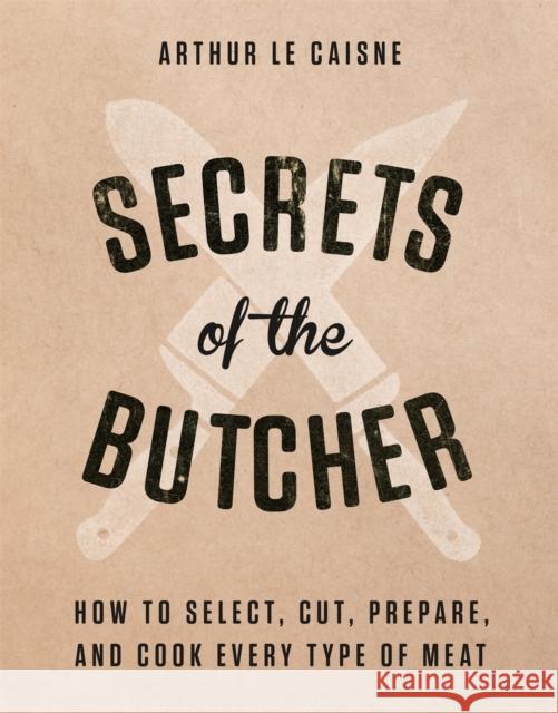 Secrets of the Butcher: How to Select, Cut, Prepare, and Cook Every Type of Meat Arthur Le Caisne 9780316480666 Black Dog & Leventhal Publishers Inc