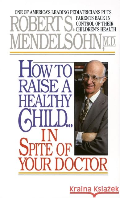 How to Raise a Healthy Child in Spite of Your Doctor: One of America's Leading Pediatricians Puts Parents Back in Control of Their Children's Health Robert S. Mendelsohn 9780345342768