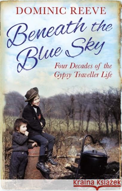 Beneath the Blue Sky: 40 Years of the Gypsy Traveller Life Reeve, Dominic 9780349138824 LITTLE, BROWN BOOK GROUP