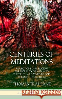 Centuries of Meditations: Reflections on Religion, the Morality of Man, and the Truth as Divined by God Through Jesus Christ (Hardcover) Thomas Traherne, Bertram Dobell 9780359010165 Lulu.com