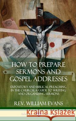 How to Prepare Sermons and Gospel Addresses: Expository and Biblical Preaching in the Church; A Guide to Writing and Organizing Sermons (Hardcover) REV William Evans 9780359011964