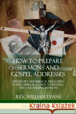 How to Prepare Sermons and Gospel Addresses: Expository and Biblical Preaching in the Church; A Guide to Writing and Organizing Sermons Rev William Evans 9780359011971 Lulu.com