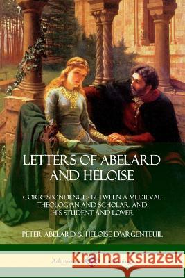 Letters of Abelard and Heloise: Correspondences Between a Medieval Theologian and Scholar, and His Student and Lover Peter Abelard, Heloise D'Argenteuil 9780359012060
