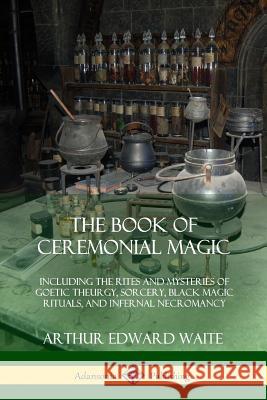 The Book of Ceremonial Magic: Including the Rites and Mysteries of Goetic Theurgy, Sorcery, Black Magic Rituals, and Infernal Necromancy Arthur Edward Waite 9780359013234