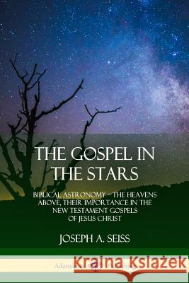 The Gospel in the Stars: Biblical Astronomy; The Heavens Above, Their Importance in the New Testament Gospels of Jesus Christ Joseph a. Seiss 9780359013296 Lulu.com