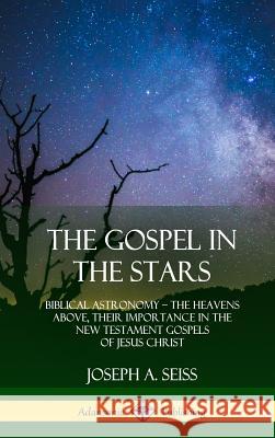The Gospel in the Stars: Biblical Astronomy; The Heavens Above, Their Importance in the New Testament Gospels of Jesus Christ (Hardcover) Joseph a. Seiss 9780359013302 Lulu.com