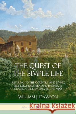 The Quest of the Simple Life: Retiring to the Country and Living Simpler, Healthier and Happier; A Classic Guide Dating to the 1900s William J. Dawson 9780359013494