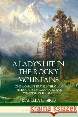 A Lady's Life in the Rocky Mountains: One Woman's Travels Through the Rockies of Colorado and Wyoming in the 1870s Isabella L. Bird 9780359013845 Lulu.com