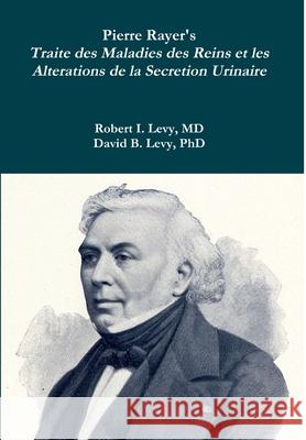 Pierre Rayer's Traite des Maladies des Reins et les Alterations de la Secretion Urinaire Robert I Levy, David B Levy 9780359021499 Lulu.com