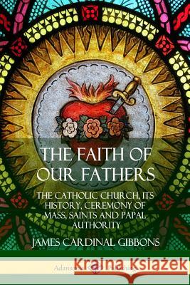 The Faith of Our Fathers: The Catholic Church, Its History, Ceremony of Mass, Saints and Papal Authority James Cardinal Gibbons 9780359022250
