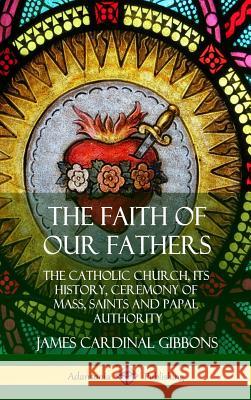 The Faith of Our Fathers: The Catholic Church, Its History, Ceremony of Mass, Saints and Papal Authority (Hardcover) James Cardinal Gibbons 9780359022267