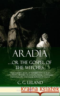 Aradia...or the Gospel of the Witches: The Founding Book of Modern Witchcraft, Containing History, Traditions, Dianic Goddesses and Folklore and Magic Rituals of Wicca (Hardcover) C G Leland 9780359028702 Lulu.com