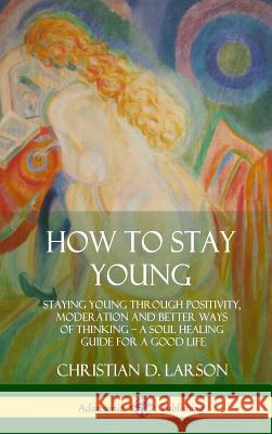 How to Stay Young: Staying Young Through Positivity, Moderation and Better Ways of Thinking, a Soul Healing Guide for a Good Life (Hardco Christian D. Larson 9780359030507