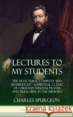 Lectures to My Students: The 28 Lectures, Complete and Unabridged, A Spiritual Classic of Christian Wisdom, Prayer and Preaching in the Ministr Spurgeon, Charles 9780359030606 Lulu.com