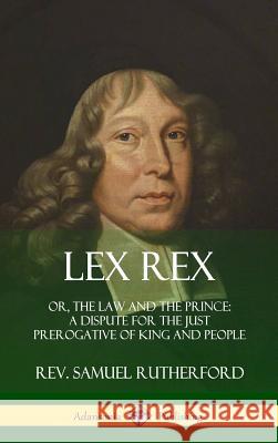 Lex Rex: Or, The Law and The Prince: A Dispute for The Just Prerogative of King and People (Hardcover) Rutherford, Samuel 9780359030774