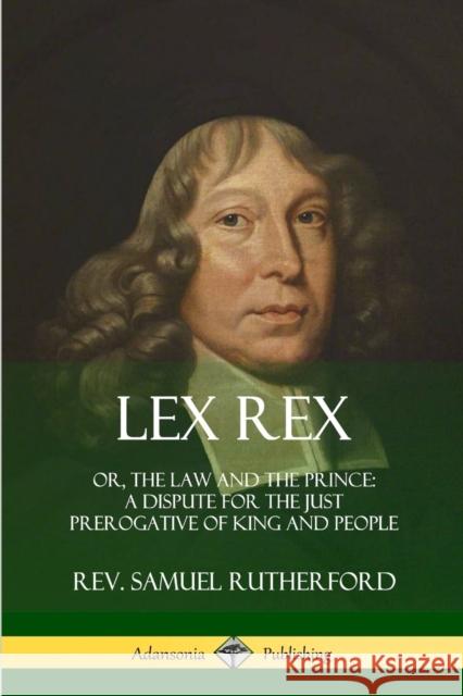 Lex Rex: Or, The Law and The Prince: A Dispute for The Just Prerogative of King and People Rutherford, Samuel 9780359030781 Lulu.com