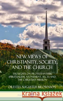 New Views of Christianity, Society, and the Church: Thoughts on Protestantism, Spiritualism, Atonement, Sects and the Christian Mission (Hardcover) Orestes Augustus Brownson 9780359030866