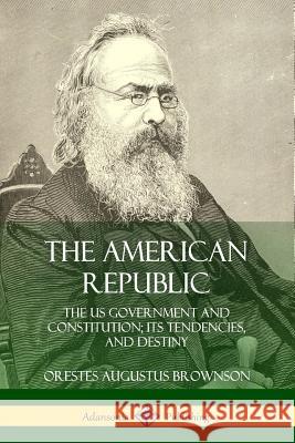 The American Republic: The US Government and Constitution; its Tendencies and Destiny Orestes Augustus Brownson 9780359031573 Lulu.com