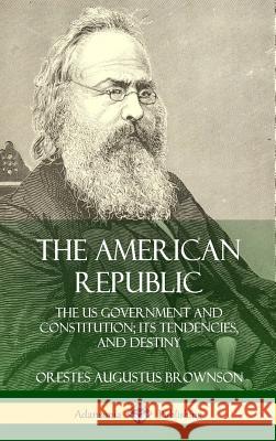 The American Republic: The US Government and Constitution; its Tendencies and Destiny (Hardcover) Orestes Augustus Brownson 9780359031580