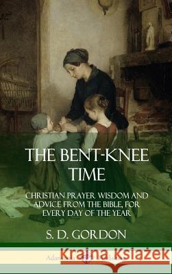 The Bent-Knee Time: Christian Prayer Wisdom and Advice from the Bible, For Every Day of the Year (Hardcover) S D Gordon 9780359031740 Lulu.com