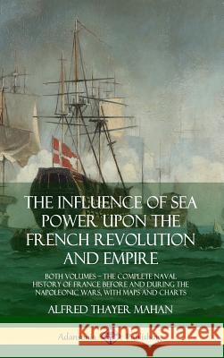 The Influence of Sea Power Upon the French Revolution and Empire: Both Volumes, the Complete Naval History of France before and during the Napoleonic Mahan, Alfred Thayer 9780359032266 Lulu.com