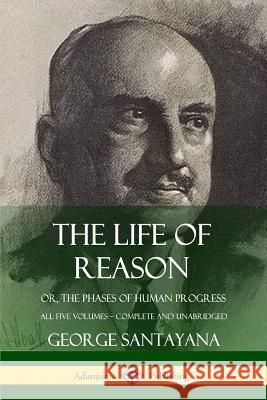 The Life of Reason: or, The Phases of Human Progress - All Five Volumes, Complete and Unabridged George Santayana 9780359033560 Lulu.com