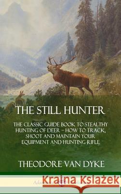 The Still Hunter: The Classic Guide Book to Stealthy Hunting of Deer; How to Track, Shoot and Maintain Your Equipment and Hunting Rifle (Hardcover) Theodore Van Dyke 9780359033744 Lulu.com