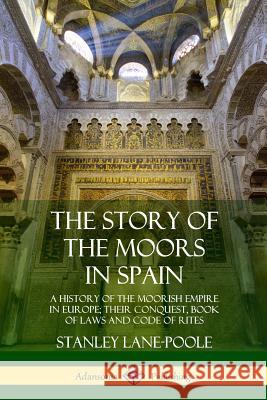 The Story of the Moors in Spain: A History of the Moorish Empire in Europe; their Conquest, Book of Laws and Code of Rites Stanley Lane-Poole 9780359033799