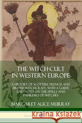 The Witch-cult in Western Europe: A History of Scottish, French and British Witchcraft, with A Guide and Notes on the Spells and Familiars of Witches Murray, Margaret Alice 9780359034000