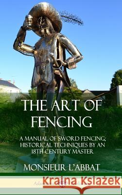 The Art of Fencing: A Manual of Sword Fencing; Historical Techniques by an 18th Century Master (Hardcover) Monsieur L'Abbat, Andrew Mahon 9780359045655 Lulu.com