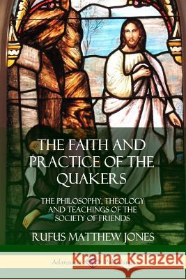 The Faith and Practice of the Quakers: The Philosophy, Theology and Teachings of the Society of Friends Rufus Matthew Jones 9780359045952