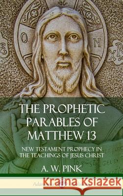 The Prophetic Parables of Matthew 13: New Testament Prophecy in the Teachings of Jesus Christ (Hardcover) A. W. Pink 9780359046195 Lulu.com