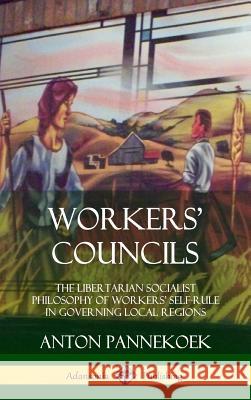 Workers' Councils: The Libertarian Socialist Philosophy of Workers' Self-Rule in Governing Local Regions (Hardcover) Anton Pannekoek 9780359046485 Lulu.com
