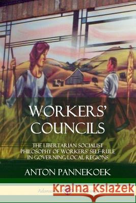 Workers' Councils: The Libertarian Socialist Philosophy of Workers' Self-Rule in Governing Local Regions Anton Pannekoek 9780359046492 Lulu.com